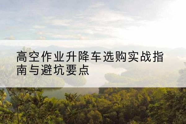 源汇升降车怎么选-高空作业升降车选购实战指南与避坑要点
