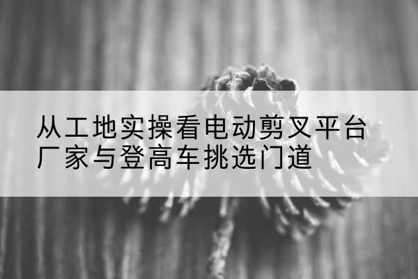 源汇电动剪叉升降平台厂家-从工地实操看电动剪叉平台厂家与登高车挑选门道