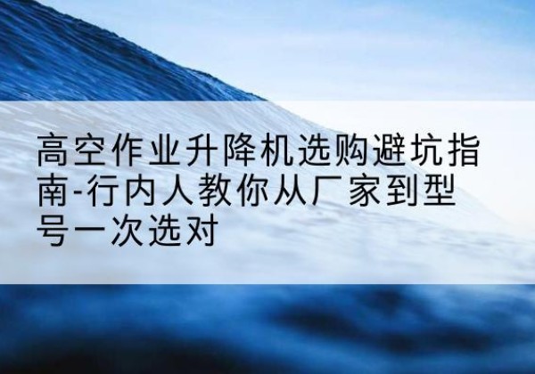 源汇升降平台厂家-高空作业升降机选购避坑指南-行内人教你从厂家到型号一次选对