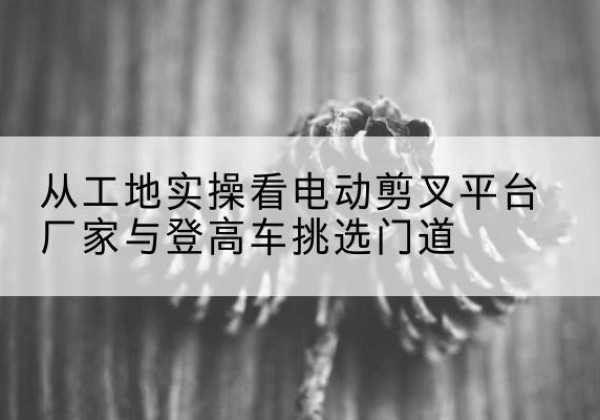 源汇电动剪叉升降平台厂家-从工地实操看电动剪叉平台厂家与登高车挑选门道